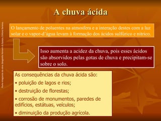 A chuva ácida O lançamento de poluentes na atmosfera e a interação destes com a luz solar e o vapor-d’água levam à formação dos ácidos sulfúrico e nítrico.  As consequências da chuva ácida são:  poluição de lagos e rios;  destruição de florestas; corrosão de monumentos, paredes de edifícios, estátuas, veículos; diminuição da produção agrícola. Isso aumenta a acidez da chuva, pois esses ácidos são absorvidos pelas gotas de chuva e precipitam-se sobre o solo.  Parte integrante da obra  Geografia Homem & Espaço , Editora Saraiva. 