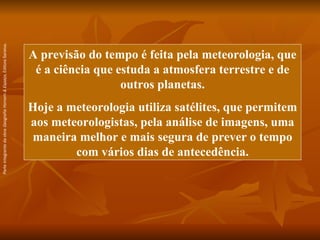 A previsão do tempo é feita pela meteorologia, que é a ciência que estuda a atmosfera terrestre e de outros planetas. Hoje a meteorologia utiliza satélites, que permitem aos meteorologistas, pela análise de imagens, uma maneira melhor e mais segura de prever o tempo com vários dias de antecedência. Parte integrante da obra  Geografia Homem & Espaço , Editora Saraiva. 