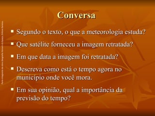 Conversa  Segundo o texto, o que a meteorologia estuda? Que satélite forneceu a imagem retratada? Em que data a imagem foi retratada?  Descreva como está o tempo agora no município onde você mora. Em sua opinião, qual a importância da previsão do tempo? Parte integrante da obra  Geografia Homem & Espaço , Editora Saraiva. 