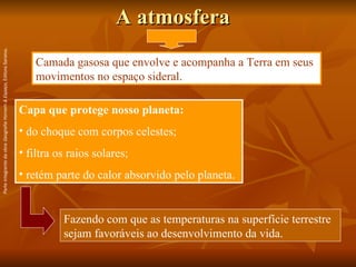 A atmosfera Camada gasosa que envolve e acompanha a Terra em seus movimentos no espaço sideral. Capa que protege nosso planeta: do choque com corpos celestes; filtra os raios solares; retém parte do calor absorvido pelo planeta. Fazendo com que as temperaturas na superfície terrestre sejam favoráveis ao desenvolvimento da vida.  Parte integrante da obra  Geografia Homem & Espaço , Editora Saraiva. 