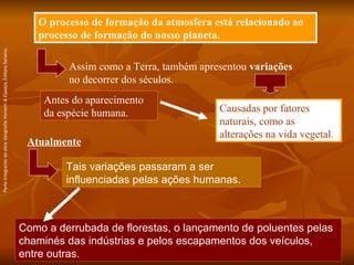 Como a derrubada de florestas, o lançamento de poluentes pelas chaminés das indústrias e pelos escapamentos dos veículos, entre outras. O processo de formação da atmosfera está relacionado ao processo de formação do nosso planeta. Assim como a Terra, também apresentou  variações  no decorrer dos séculos. Causadas por fatores naturais, como as alterações na vida vegetal. Antes do aparecimento da espécie humana. Atualmente Tais variações passaram a ser influenciadas pelas ações humanas. Parte integrante da obra  Geografia Homem & Espaço , Editora Saraiva. 