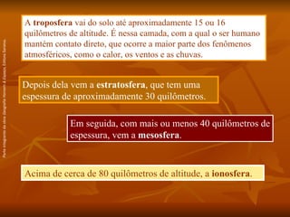 Acima de cerca de 80 quilômetros de altitude, a  ionosfera . A  troposfera  vai do solo até aproximadamente 15 ou 16 quilômetros de altitude. É nessa camada, com a qual o ser humano mantém contato direto, que ocorre a maior parte dos fenômenos atmosféricos, como o calor, os ventos e as chuvas. Depois dela vem a  estratosfera , que tem uma espessura de aproximadamente 30 quilômetros. Em seguida, com mais ou menos 40 quilômetros de espessura, vem a  mesosfera . Parte integrante da obra  Geografia Homem & Espaço , Editora Saraiva. 