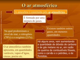 O ar atmosférico Há alguns anos, vem aumentando a quantidade de dióxido de carbono e de gás metano no ar, em razão da queima de combustíveis fósseis, como o carvão e o petróleo, e de florestas. A atmosfera é constituída pelo  ar atmosférico . É formado por uma mistura de gases. Na qual predominam a nível do mar, o nitrogênio (78%) e o oxigênio (21%).   Existem também outros gases, em menores quantidades. O ar atmosférico também apresenta, em quantidades variáveis, vapor-d’água, cinzas, poeira etc. Parte integrante da obra  Geografia Homem & Espaço , Editora Saraiva. 