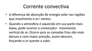 Corrente convectiva
• A diferença de absorção de energia solar nas regiões
que movimenta o ar= ventos.
• Quando a atmosfera é aquecida em sua parte mais
baixa, pode ocorrer a convecção= movimento
vertical do ar. Ocorre pois as camadas frias são mais
densas e com maior pressão, assim descem,
forçando o ar quente a subir.
 