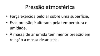 Pressão atmosférica
• Força exercida pelo ar sobre uma superfície.
• Essa pressão é alterada pela temperatura e
umidade.
• A massa de ar úmida tem menor pressão em
relação a massa de ar seca.
 