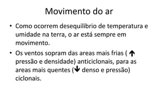 Movimento do ar
• Como ocorrem desequilibrio de temperatura e
umidade na terra, o ar está sempre em
movimento.
• Os ventos sopram das areas mais frias ( 
pressão e densidade) anticiclonais, para as
areas mais quentes ( denso e pressão)
ciclonais.
 