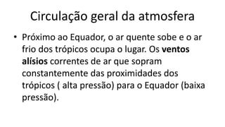 Circulação geral da atmosfera
• Próximo ao Equador, o ar quente sobe e o ar
frio dos trópicos ocupa o lugar. Os ventos
alísios correntes de ar que sopram
constantemente das proximidades dos
trópicos ( alta pressão) para o Equador (baixa
pressão).
 