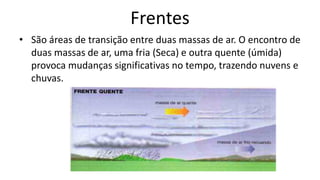 Frentes
• São áreas de transição entre duas massas de ar. O encontro de
duas massas de ar, uma fria (Seca) e outra quente (úmida)
provoca mudanças significativas no tempo, trazendo nuvens e
chuvas.
 