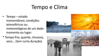 Tempo e Clima
• Tempo – estado
momentâneo; condições
atmosféricas ou
meteorológicas de um dado
momento ou lugar:
* Tempo frio, quente, chuvoso,
seco... (tem curta duração)
 