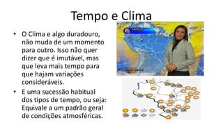 Tempo e Clima
• O Clima e algo duradouro,
não muda de um momento
para outro. Isso não quer
dizer que é imutável, mas
que leva mais tempo para
que hajam variações
consideráveis.
• E uma sucessão habitual
dos tipos de tempo, ou seja:
Equivale a um padrão geral
de condições atmosféricas.
 