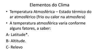 Elementos do Clima
• Temperatura Atmosférica – Estado térmico do
ar atmosférico (frio ou calor na atmosfera)
• A temperatura atmosférica varia conforme
alguns fatores, a saber:
A- Latitude*.
B- Altitude.
C- Relevo
 