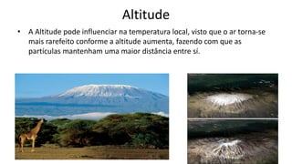 Altitude
• A Altitude pode influenciar na temperatura local, visto que o ar torna-se
mais rarefeito conforme a altitude aumenta, fazendo com que as
partículas mantenham uma maior distância entre sí.
 