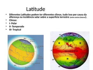 Latitude
• Diferentes Latitudes podem ter diferentes climas, tudo isso por causa da
diferença na incidência solar sobre a superfície terrestre (entre outros fatores).
• Climas:
• I- Polar
• II- Temperado
• III- Tropical
 