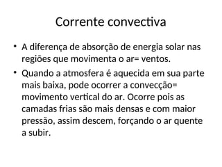 Corrente convectiva
• A diferença de absorção de energia solar nas
regiões que movimenta o ar= ventos.
• Quando a atmosfera é aquecida em sua parte
mais baixa, pode ocorrer a convecção=
movimento vertical do ar. Ocorre pois as
camadas frias são mais densas e com maior
pressão, assim descem, forçando o ar quente
a subir.
 