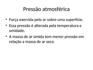 Pressão atmosférica
• Força exercida pelo ar sobre uma superfície.
• Essa pressão é alterada pela temperatura e
umidade.
• A massa de ar úmida tem menor pressão em
relação a massa de ar seca.
 