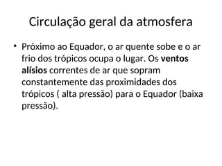 Circulação geral da atmosfera
• Próximo ao Equador, o ar quente sobe e o ar
frio dos trópicos ocupa o lugar. Os ventos
alísios correntes de ar que sopram
constantemente das proximidades dos
trópicos ( alta pressão) para o Equador (baixa
pressão).
 