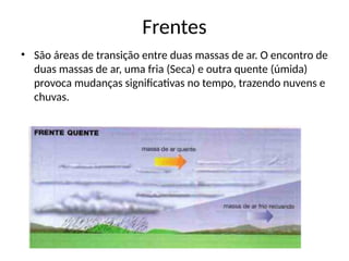 Frentes
• São áreas de transição entre duas massas de ar. O encontro de
duas massas de ar, uma fria (Seca) e outra quente (úmida)
provoca mudanças significativas no tempo, trazendo nuvens e
chuvas.
 