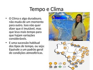 Tempo e Clima
• O Clima e algo duradouro,
não muda de um momento
para outro. Isso não quer
dizer que é imutável, mas
que leva mais tempo para
que hajam variações
consideráveis.
• E uma sucessão habitual
dos tipos de tempo, ou seja:
Equivale a um padrão geral
de condições atmosféricas.
 