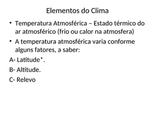 Elementos do Clima
• Temperatura Atmosférica – Estado térmico do
ar atmosférico (frio ou calor na atmosfera)
• A temperatura atmosférica varia conforme
alguns fatores, a saber:
A- Latitude*.
B- Altitude.
C- Relevo
 