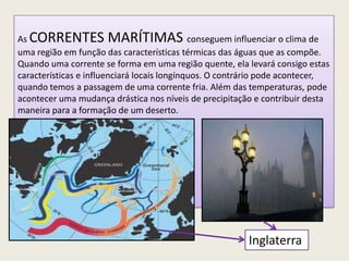 Inglaterra
As CORRENTES MARÍTIMAS conseguem influenciar o clima de
uma região em função das características térmicas das águas que as compõe.
Quando uma corrente se forma em uma região quente, ela levará consigo estas
características e influenciará locais longínquos. O contrário pode acontecer,
quando temos a passagem de uma corrente fria. Além das temperaturas, pode
acontecer uma mudança drástica nos níveis de precipitação e contribuir desta
maneira para a formação de um deserto.
 