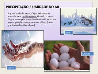 PRECIPITAÇÃO E UMIDADE DO AR
A quantidade de vapor d’água existente na
atmosfera é a umidade do ar. Quando o vapor
d’água se congela em razão da altitude, ocorrem
as precipitações que podem ser sólidas (neve,
granizo) ou líquidas (chuva).
Chuva
Neve
Granizo
 