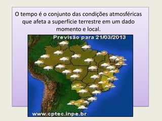 O tempo é o conjunto das condições atmosféricas
que afeta a superfície terrestre em um dado
momento e local.
 
