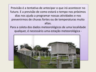 Previsão é a tentativa de antecipar o que irá acontecer no
futuro. E a previsão de como estará o tempo nos próximos
dias nos ajuda a programar nossas atividades e nos
prevenirmos de chuvas fortes ou de temperaturas muito
altas.
Para a coleta dos dados meteorológicos de uma localidade
qualquer, é necessário uma estação meteorológica -
 