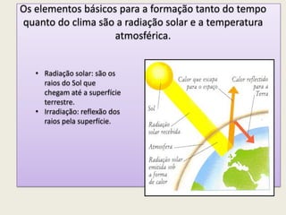 Os elementos básicos para a formação tanto do tempo
quanto do clima são a radiação solar e a temperatura
atmosférica.
• Radiação solar: são os
raios do Sol que
chegam até a superfície
terrestre.
• Irradiação: reflexão dos
raios pela superfície.
 
