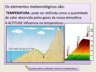Fatores modificadores dos elementos meteorológicos:Os elementos meteorológicos são:
TEMPERATURA: pode ser definida como a quantidade
de calor absorvida pelos gases da nossa atmosfera.
A ALTITUDE influencia na temperatura:
Quanto maior a altitude, menor é a temperatura.
 