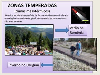 ZONAS TEMPERADAS
(climas mesotérmicos)
Verão na
Romênia
Inverno no Uruguai
Os raios incidem à superfície de forma relativamente inclinada
em relação à zona intertropical, desse modo as temperaturas
são mais amenas.
 