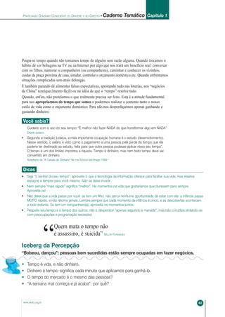 PRATICANDO CONSUMO CONSCIENTE DO DINHEIRO E DO CRÉDITO • Caderno Temático Capítulo 1
63www.akatu.org.br
Poupa-se tempo quando não tomamos tempo de alguém sem razão alguma. Quando trocamos o
hábito de ver bobagens na TV ou na Internet por algo que nos trará um benefício real: conversar
com os filhos, namorar o companheiro (ou companheira), caminhar e conhecer os vizinhos,
cuidar da praça próxima de casa, estudar, controlar o orçamento doméstico etc. Quando enfrentamos
situações complicadas sem mais delongas.
E também parando de alimentar falsas expectativas, apostando tudo nas loterias, nos “negócios
da China” (enriquecimento fácil) ou na idéia de que o “tempo” resolve tudo.
Quando, enfim, não protelamos o que realmente precisa ser feito. Esta é a atitude fundamental
para nos apropriarmos do tempo que somos e podermos realizar a contento tanto o nosso
estilo de vida como o orçamento doméstico. Para não nos desperdiçarmos apenas ganhando e
gastando dinheiro.
Você sabia?
Cuidado com o uso do seu tempo: “É melhor não fazer NADA do que transformar algo em NADA”
Ditado judaico
• Segundo a tradição judaica, a mais importante ocupação humana é o estudo (desenvolvimento).
Nesse sentido, o salário é visto como o pagamento a uma pessoa pela perda do tempo que ela
poderia ter destinado ao estudo, feita para que outra pessoa pudesse aplicar nisso seu tempo”.
O tempo é um dos limites impostos a riqueza. Tempo é dinheiro, mas nem todo tempo deve ser
convertido em dinheiro.
Adaptado de “A Cabala do Dinheiro“ NILTON BONDER ed.Imago 1999 “
Dicas
• Seja “o senhor do seu tempo”: aproveite o que a tecnologia da informação oferece para facilitar sua vida, mas reserve
espaços e tempos para você mesmo. Não se deixe invadir.
• Nem sempre “mais rápido” significa “melhor”. Há momentos na vida que gostaríamos que durassem para sempre.
Aproveite-os!
• Não deixe que a vida passe por você: se tem um filho, não perca nenhuma oportunidade de estar com ele: a infância passa
MUITO rápido, e não retorna jamais. Lembre sempre que cada momento da infância é único, e as descobertas acontecem
a todo instante. Se tem um companheiro(a), aproveite os momentos juntos.
• Respeite seu tempo e o tempo dos outros: não o desperdice “apenas seguindo a manada”, mas não o inutilize atolando-se
com preocupações e programação excessiva
“
Quem mata o tempo não
é assassino, é suicida” MILLÔR FERNANDES
Iceberg da Percepção
“Bobeou, dançou”: pessoas bem sucedidas estão sempre ocupadas em fazer negócios.
• Tempo é vida, e não dinheiro.
• Dinheiro é tempo: significa cada minuto que aplicamos para ganhá-lo.
• O tempo do mercado é o mesmo das pessoas?
• “A semana mal começa e já acaba”: por quê?
CadernoTotal 10/24/06 12:01 PM Page 63
 