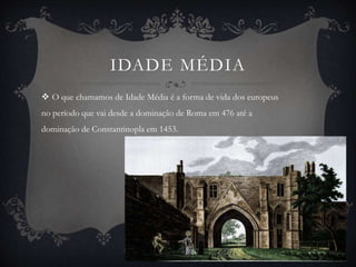IDADE MÉDIA 
 O que chamamos de Idade Média é a forma de vida dos europeus 
no período que vai desde a dominação de Roma em 476 até a 
dominação de Constantinopla em 1453. 
 