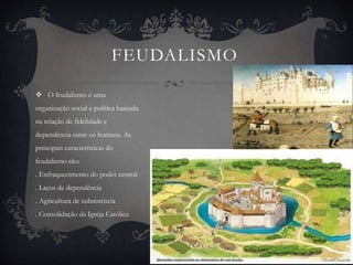 FEUDALISMO 
 O feudalismo é uma 
organização social e política baseada 
na relação de fidelidade e 
dependência entre os homens. As 
principais características do 
feudalismo são: 
. Enfraquecimento do poder central 
. Laços de dependência 
. Agricultura de subsistência 
. Consolidação da Igreja Católica 
 