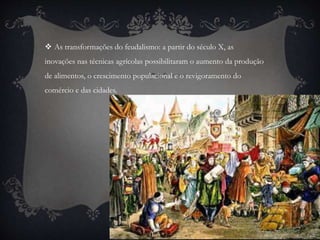  As transformações do feudalismo: a partir do século X, as 
inovações nas técnicas agrícolas possibilitaram o aumento da produção 
de alimentos, o crescimento populacional e o revigoramento do 
comércio e das cidades. 
 