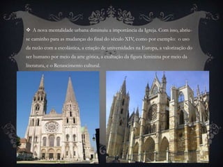  A nova mentalidade urbana diminuiu a importância da Igreja. Com isso, abriu-se 
caminho para as mudanças do final do século XIV, como por exemplo: o uso 
da razão com a escolástica, a criação de universidades na Europa, a valorização do 
ser humano por meio da arte gótica, a exaltação da figura feminina por meio da 
literatura, e o Renascimento cultural. 
 