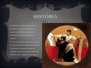 HISTÓRIA 
 História é a ciência que estuda o 
Homem e sua ação no tempo e no 
espaço, concomitante à análise de 
processos e eventos ocorridos no 
passado. 
 Os historiadores usam várias fontes 
de informação para construir a sucessão 
de processos históricos, como, por 
exemplo, escritos, gravações, entrevistas 
(História oral) e achados arqueológicos. 
 