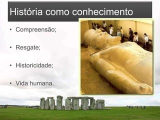 História como conhecimento
• Compreensão;
• Resgate;
• Historicidade;
• Vida humana.
 