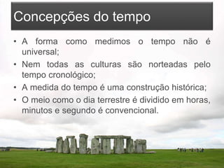 Concepções do tempo
• A forma como medimos o tempo não é
universal;
• Nem todas as culturas são norteadas pelo
tempo cronológico;
• A medida do tempo é uma construção histórica;
• O meio como o dia terrestre é dividido em horas,
minutos e segundo é convencional.
 
