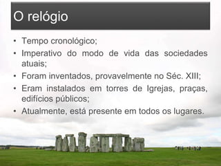 O relógio
• Tempo cronológico;
• Imperativo do modo de vida das sociedades
atuais;
• Foram inventados, provavelmente no Séc. XIII;
• Eram instalados em torres de Igrejas, praças,
edifícios públicos;
• Atualmente, está presente em todos os lugares.
 