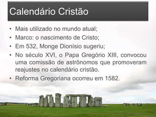 Calendário Cristão
• Mais utilizado no mundo atual;
• Marco: o nascimento de Cristo;
• Em 532, Monge Dionísio sugeriu;
• No século XVI, o Papa Gregório XIII, convocou
uma comissão de astrônomos que promoveram
reajustes no calendário cristão.
• Reforma Gregoriana ocorreu em 1582.
 