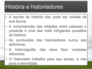 História e historiadores
• A escrita da história não pode ser isolada de
sua época;
• A compreensão das relações entre passado e
presente é uma das mais intrigantes questões
da história;
• As conclusões dos historiadores nunca são
definitivas;
• A historiografia não deve fixar verdades
absolutas;
• O historiador trabalha para seu tempo, e não
para a eternidade.
 