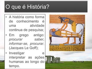 O que é História?
• A história como forma
de conhecimento é
uma atividade
continua de pesquisa;
• Em grego antigo:
procurar saber,
informar-se, procurar.
(Jacques Le Goff);
• Investigar e
interpretar as ações
humanas ao longo do
tempo.
 