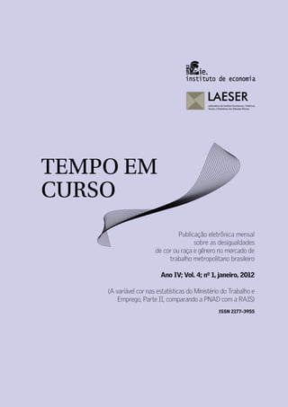 TEMPO EM
CURSO
                                Publicação eletrônica mensal
                                      sobre as desigualdades
                       de cor ou raça e gênero no mercado de
                            trabalho metropolitano brasileiro

                         Ano IV; Vol. 4; nº 1, janeiro, 2012

    (A variável cor nas estatísticas do Ministério do Trabalho e
        Emprego, Parte II, comparando a PNAD com a RAIS)
                                                 ISSN 2177–3955
 