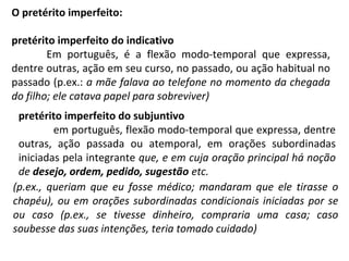 O pretérito imperfeito:
pretérito imperfeito do indicativo
Em português, é a flexão modo-temporal que expressa,
dentre outras, ação em seu curso, no passado, ou ação habitual no
passado (p.ex.: a mãe falava ao telefone no momento da chegada
do filho; ele catava papel para sobreviver)
pretérito imperfeito do subjuntivo
em português, flexão modo-temporal que expressa, dentre
outras, ação passada ou atemporal, em orações subordinadas
iniciadas pela integrante que, e em cuja oração principal há noção
de desejo, ordem, pedido, sugestão etc.
(p.ex., queriam que eu fosse médico; mandaram que ele tirasse o
chapéu), ou em orações subordinadas condicionais iniciadas por se
ou caso (p.ex., se tivesse dinheiro, compraria uma casa; caso
soubesse das suas intenções, teria tomado cuidado)
 