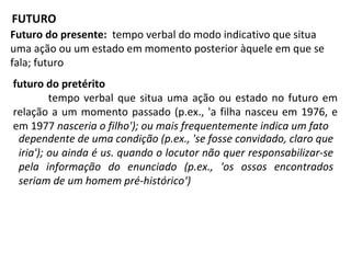 Futuro do presente: tempo verbal do modo indicativo que situa
uma ação ou um estado em momento posterior àquele em que se
fala; futuro
futuro do pretérito
tempo verbal que situa uma ação ou estado no futuro em
relação a um momento passado (p.ex., 'a filha nasceu em 1976, e
em 1977 nasceria o filho'); ou mais frequentemente indica um fato
FUTURO
dependente de uma condição (p.ex., 'se fosse convidado, claro que
iria'); ou ainda é us. quando o locutor não quer responsabilizar-se
pela informação do enunciado (p.ex., 'os ossos encontrados
seriam de um homem pré-histórico‘)
 