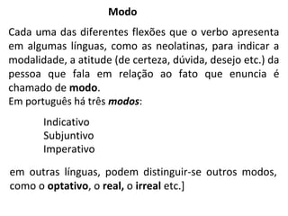 em outras línguas, podem distinguir-se outros modos,
como o optativo, o real, o irreal etc.]
Modo
Cada uma das diferentes flexões que o verbo apresenta
em algumas línguas, como as neolatinas, para indicar a
modalidade, a atitude (de certeza, dúvida, desejo etc.) da
pessoa que fala em relação ao fato que enuncia é
chamado de modo.
Em português há três modos:
Indicativo
Subjuntivo
Imperativo
 