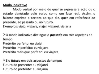 Modo indicativo
Modo verbal por meio do qual se expressa a ação ou o
estado denotado pelo verbo como um fato real. Assim, o
falante exprime a certeza ao que diz, quer em referência ao
presente, ao passado ou ao futuro.
Exemplos: viajo, viajava, viajei, viajarei, viajaria
O modo indicativo distingue o passado em três aspectos de
tempo:
Pretérito perfeito: eu viajei
Pretérito imperfeito: eu viajava
Pretérito mais que perfeito: eu viajara
E o futuro em dois aspectos de tempo:
Futuro do presente: eu viajarei
Futuro do pretérito: eu viajaria
 