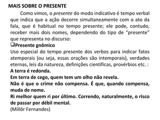 MAIS SOBRE O PRESENTE
Como vimos, o presente do modo indicativo é tempo verbal
que indica que a ação decorre simultaneamente com o ato da
fala, que é habitual no tempo presente; ele pode, contudo,
receber mais dois nomes, dependendo do tipo de “presente”
que representa no discurso:
Presente gnômico
Uso especial do tempo presente dos verbos para indicar fatos
atemporais (ou seja, essas orações são intemporais), verdades
eternas, leis da natureza, definições científicas, provérbios etc. :
A terra é redonda.
Em terra de cego, quem tem um olho não revela.
Não é que o crime não compensa. É que, quando compensa,
muda de nome.
Ri melhor quem ri por último. Correndo, naturalmente, o risco
de passar por débil mental.
(Millôr Fernandes)
 