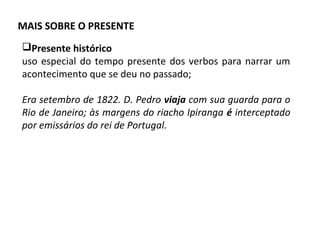 MAIS SOBRE O PRESENTE
Presente histórico
uso especial do tempo presente dos verbos para narrar um
acontecimento que se deu no passado;
Era setembro de 1822. D. Pedro viaja com sua guarda para o
Rio de Janeiro; às margens do riacho Ipiranga é interceptado
por emissários do rei de Portugal.
 