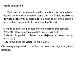 Observe que o pretérito considerado, no modo subjuntivo, é im-
perfeito.
Modo verbal por meio do qual o falante expressa a ação ou
estado denotado pelo verbo como um fato irreal, incerto ou
duvidoso, possível ou desejado, ou quando se emite sobre o
fato real um julgamento (resumindo, hipóteses)
O modo subjuntivo, por esse motivo, exprime três tempos:
Presente: Talvez ela viaje à noite (que eu viaje...)
Pretérito Imperfeito: Talvez ela viajasse à noite (se eu
viajasse...)
Futuro: Quando ela viajar (se ela viajar...)
Modo subjuntivo
 